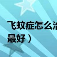 飞蚊症怎么治疗最好最有效（飞蚊症怎么治疗最好）
