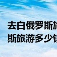 去白俄罗斯旅游大概多少钱一个人（去白俄罗斯旅游多少钱）