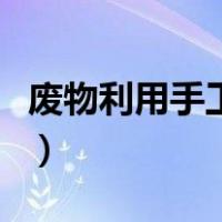 废物利用手工小制作（手工废物利用简单好看）