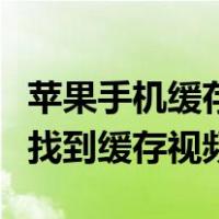 苹果手机缓存的视频在哪里能找到（手机如何找到缓存视频）