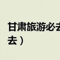 甘肃旅游必去景点推荐（甘肃旅游攻略景点必去）