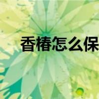 香椿怎么保存好吃又嫩（香椿怎么保存）