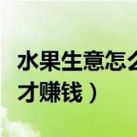 水果生意怎么做才能赚到钱（水果生意怎么做才赚钱）