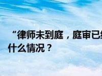 “律师未到庭，庭审已结束”？法院将继续开庭审理！ 这是什么情况？