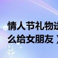 情人节礼物送女友什么合适（情人节礼物送什么给女朋友）