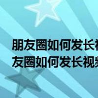朋友圈如何发长视频发到那个朋友圈而不是发到视频号（朋友圈如何发长视频）