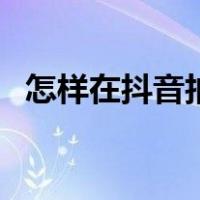 怎样在抖音拍视频（抖音如何上传长视频）