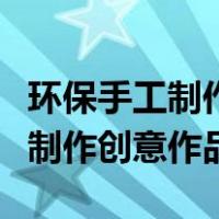 环保手工制作创意作品幼儿园中班（环保手工制作创意作品）