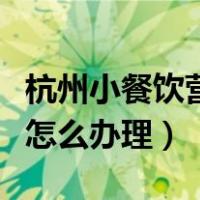 杭州小餐饮营业执照怎么办理（餐饮营业执照怎么办理）