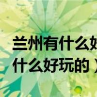 兰州有什么好玩的地方景点推荐一下（兰州有什么好玩的）