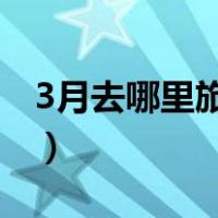 3月去哪里旅游最舒服（三月去哪里旅游最好）