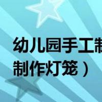 幼儿园手工制作灯笼视频完整版（幼儿园手工制作灯笼）