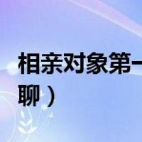 相亲对象第一次聊什么（相亲对象第一次怎么聊）