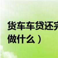 货车车贷还完了需要做什么（车贷还完了需要做什么）
