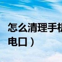 怎么清理手机充电口的污垢（怎么清理手机充电口）