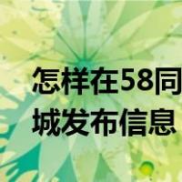 怎样在58同城发布信息找工作（怎样在58同城发布信息）