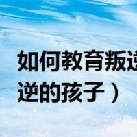 如何教育叛逆的孩子早恋怎么办（如何教育叛逆的孩子）