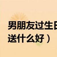 男朋友过生日送什么好有创意（男朋友过生日送什么好）
