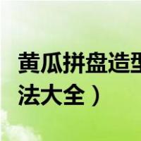 黄瓜拼盘造型做法大全视频（黄瓜拼盘造型做法大全）