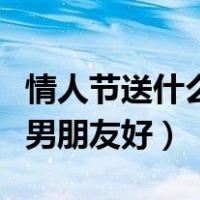 情人节送什么给男朋友好呀（情人节送什么给男朋友好）