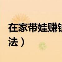 在家带娃赚钱方法（在家带娃儿有啥挣钱的方法）