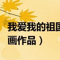 我爱我的祖国绘画作品简介（我爱我的祖国绘画作品）