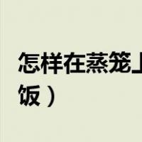 怎样在蒸笼上蒸米饭视频（怎样在蒸笼上蒸米饭）