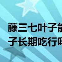 藤三七叶子能吃吗藤三七叶的吃法（藤三七叶子长期吃行吗）