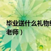 毕业送什么礼物给老师比较有纪念意义（毕业送什么礼物给老师）