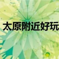 太原附近好玩的景点（太原附近的旅游景点）
