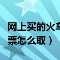 网上买的火车票怎么取票报销（网上买的火车票怎么取）