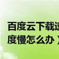 百度云下载速度慢怎么办解决（百度云下载速度慢怎么办）