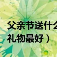 父亲节送什么礼物最好最实用（父亲节送什么礼物最好）