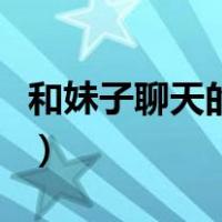和妹子聊天的话题有哪些（和妹子聊天的话题）