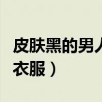 皮肤黑的男人穿什么衣服（皮肤黑男人穿什么衣服）
