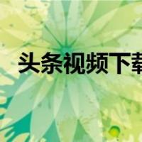 头条视频下载到本地方法（头条视频下载）