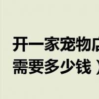 开一家宠物店需要多少钱费用（开一家宠物店需要多少钱）