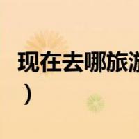 现在去哪旅游比较好玩（现在去哪旅游最合适）