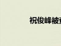 祝俊峰被查 这是什么情况？