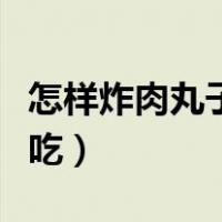 怎样炸肉丸子好吃酥脆视频（怎样炸肉丸子好吃）