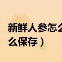 新鲜人参怎么保存时需要水洗吗（新鲜人参怎么保存）