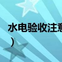 水电验收注意事项及细节（水电验收注意事项）