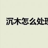 沉木怎么处理才不会发霉（沉木怎么处理）