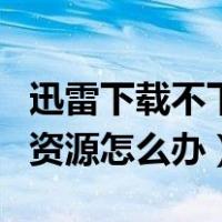 迅雷下载不下载了怎么回事（迅雷下载不了的资源怎么办）