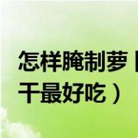 怎样腌制萝卜干最好吃又简单（怎样腌制萝卜干最好吃）