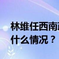 林维任西南政法大学党委副书记、校长 这是什么情况？