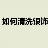 如何清洗银饰花纹里的污垢（如何清洗银饰）