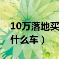 10万落地买什么车最好自动挡（10万落地买什么车）