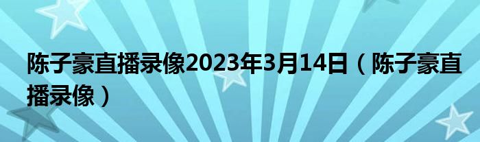 陈子豪直播录像2023年3月14日（陈子豪直播录像）