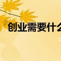 创业需要什么素质和能力（创业需要什么）